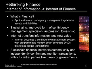 October 2, 2015
Blockchain Financial Networks
Rethinking Finance
Internet of Information -> Internet of Finance
14
http://www.amazon.com/Bitcoin-Blueprint-New-World-Currency/dp/1491920491
 What is Finance?
 Spot and future contingency management system for
assets and liabilities
 Blockchains: improved form of contingency
management (precision, automation, lower-risk)
 Internet transfers information, and now value
 Internet becomes a contingency management system
with programmable money, smart contracts DACs,
distributed ledger transactions
 Blockchain financial networks automatically and
independently confirm and monitor transactions,
without central parties like banks or governments
 