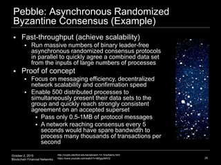 October 2, 2015
Blockchain Financial Networks
Pebble: Asynchronous Randomized
Byzantine Consensus (Example)
26
http://crypto.stanford.edu/seclab/sem-14-15/williams.html
https://www.youtube.com/watch?v=8iEgjqIMtVQ
 Fast-throughput (achieve scalability)
 Run massive numbers of binary leader-free
asynchronous randomized consensus protocols
in parallel to quickly agree a combined data set
from the inputs of large numbers of processes
 Proof of concept
 Focus on messaging efficiency, decentralized
network scalability and confirmation speed
 Enable 500 distributed processes to
simultaneously present their data sets to the
group and quickly reach strongly consistent
agreement on an accepted superset
 Pass only 0.5-1MB of protocol messages
 A network reaching consensus every 5
seconds would have spare bandwidth to
process many thousands of transactions per
second
 