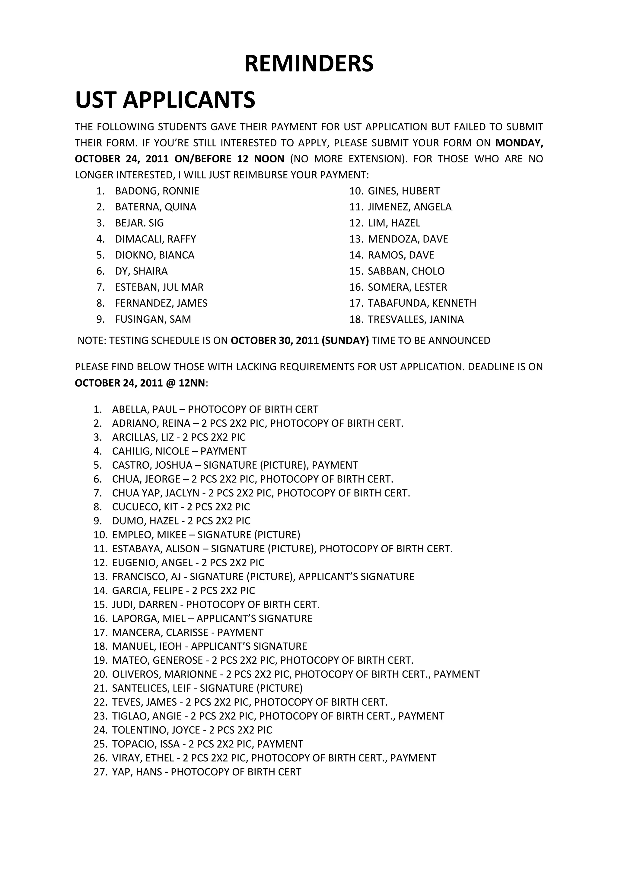 REMINDERS
UST APPLICANTS
THE FOLLOWING STUDENTS GAVE THEIR PAYMENT FOR UST APPLICATION BUT FAILED TO SUBMIT
THEIR FORM. IF YOU’RE STILL INTERESTED TO APPLY, PLEASE SUBMIT YOUR FORM ON MONDAY,
OCTOBER 24, 2011 ON/BEFORE 12 NOON (NO MORE EXTENSION). FOR THOSE WHO ARE NO
LONGER INTERESTED, I WILL JUST REIMBURSE YOUR PAYMENT:
    1. BADONG, RONNIE                               10. GINES, HUBERT
    2. BATERNA, QUINA                               11. JIMENEZ, ANGELA
    3. BEJAR. SIG                                   12. LIM, HAZEL
    4. DIMACALI, RAFFY                              13. MENDOZA, DAVE
    5. DIOKNO, BIANCA                               14. RAMOS, DAVE
    6. DY, SHAIRA                                   15. SABBAN, CHOLO
    7. ESTEBAN, JUL MAR                             16. SOMERA, LESTER
    8. FERNANDEZ, JAMES                             17. TABAFUNDA, KENNETH
    9. FUSINGAN, SAM                                18. TRESVALLES, JANINA
NOTE: TESTING SCHEDULE IS ON OCTOBER 30, 2011 (SUNDAY) TIME TO BE ANNOUNCED

PLEASE FIND BELOW THOSE WITH LACKING REQUIREMENTS FOR UST APPLICATION. DEADLINE IS ON
OCTOBER 24, 2011 @ 12NN:

   1.    ABELLA, PAUL – PHOTOCOPY OF BIRTH CERT
   2.    ADRIANO, REINA – 2 PCS 2X2 PIC, PHOTOCOPY OF BIRTH CERT.
   3.    ARCILLAS, LIZ - 2 PCS 2X2 PIC
   4.    CAHILIG, NICOLE – PAYMENT
   5.    CASTRO, JOSHUA – SIGNATURE (PICTURE), PAYMENT
   6.    CHUA, JEORGE – 2 PCS 2X2 PIC, PHOTOCOPY OF BIRTH CERT.
   7.    CHUA YAP, JACLYN - 2 PCS 2X2 PIC, PHOTOCOPY OF BIRTH CERT.
   8.    CUCUECO, KIT - 2 PCS 2X2 PIC
   9.    DUMO, HAZEL - 2 PCS 2X2 PIC
   10.   EMPLEO, MIKEE – SIGNATURE (PICTURE)
   11.   ESTABAYA, ALISON – SIGNATURE (PICTURE), PHOTOCOPY OF BIRTH CERT.
   12.   EUGENIO, ANGEL - 2 PCS 2X2 PIC
   13.   FRANCISCO, AJ - SIGNATURE (PICTURE), APPLICANT’S SIGNATURE
   14.   GARCIA, FELIPE - 2 PCS 2X2 PIC
   15.   JUDI, DARREN - PHOTOCOPY OF BIRTH CERT.
   16.   LAPORGA, MIEL – APPLICANT’S SIGNATURE
   17.   MANCERA, CLARISSE - PAYMENT
   18.   MANUEL, IEOH - APPLICANT’S SIGNATURE
   19.   MATEO, GENEROSE - 2 PCS 2X2 PIC, PHOTOCOPY OF BIRTH CERT.
   20.   OLIVEROS, MARIONNE - 2 PCS 2X2 PIC, PHOTOCOPY OF BIRTH CERT., PAYMENT
   21.   SANTELICES, LEIF - SIGNATURE (PICTURE)
   22.   TEVES, JAMES - 2 PCS 2X2 PIC, PHOTOCOPY OF BIRTH CERT.
   23.   TIGLAO, ANGIE - 2 PCS 2X2 PIC, PHOTOCOPY OF BIRTH CERT., PAYMENT
   24.   TOLENTINO, JOYCE - 2 PCS 2X2 PIC
   25.   TOPACIO, ISSA - 2 PCS 2X2 PIC, PAYMENT
   26.   VIRAY, ETHEL - 2 PCS 2X2 PIC, PHOTOCOPY OF BIRTH CERT., PAYMENT
   27.   YAP, HANS - PHOTOCOPY OF BIRTH CERT
 