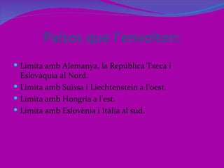 Països que l’envolten:
 Limita amb Alemanya, la República Txeca i
  Eslovàquia al Nord.
 Limita amb Suïssa i Liechtenstein a l’oest.
 Limita amb Hongria a l’est.
 Limita amb Eslovènia i Itàlia al sud.
 