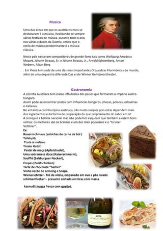 Musica
Uma das áreas em que os austríacos mais se
destacaram é a música, Realizando-se sempre
vários festivais de música, durante todo o ano,
nas várias cidades da Áustria, sendo que o
estilo de música predominante é a música
clássica.
Neste país nasceram compositores de grande fama tais como Wolfgang Amadeus
Mozart, Johann Strauss, Sr. e Johann Strauss, Jr., Arnold Schoenberg, Anton
Webern, Alban Berg
. Em Viena tem sede de uma das mais importantes Orquestras Filarmónicas do mundo,
além de uma orquestra diferente Das erste Wiener Gemüseorchester.

Gastronomia
A cozinha Austríaca tem claras influências dos países que formaram o Império austrohúngaro.
Assim pode-se encontrar pratos com influencias húngaros, checas, polacas, eslovênas
e italianas.
No entanto a cozinha típica austríaca, são muito simples pois estas dependem mais
dos ingredientes e da forma de preparação do que propriamente do sabor em si!
A cerveja é a bebida nacional mas não podemos esquecer que também existem bons
vinhos: os melhores são os brancos e um dos mais populares é o “Grüner
Veltliner”.
Ex:
Bauernschmaus (salsichas de carne de boi )
Tafelspitz
Truta á moleiro
Tiroler Gröstl
Pastel de maça (Apfelstrudel),
Uma sobremesa doce (Kaiserschmarm),
Soufflé (Salzburguer Nockerl),
Crepes (Palatschinken)
Tarte de chocolate “Sacher”
Vinho verde de Grinzing e Snaps.
Wienerschitzel - filé de vitela, empanado em ovo e pão ralado
schinkenfleckerl - presunto cortado em tiras com massa
kasnudl (massa fresca com queijo),

 