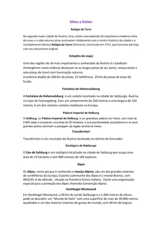Sítios a Visitar
Relógio da Torre
Na segunda maior cidade da Áustria, Graz, existe uma explosão de arquitetura moderna cheia
de cores e a vida noturna ativa contrastam nitidamente com o centro histórico da cidade e o
mundialmente famoso Relógio da Torre (Uhrturm), construído em 1712, que funciona até hoje
com seu mecanismo original.

Estações de esqui
Uma das regiões de ski mais importantes e conhecidas da Áustria é a SaalbachHinterglemm nesta estância destacam-se as longas pistas de ski, bares, restaurantes e
sete pistas de trenó com iluminação noturna.
A estância dispõe de 200 km de pistas, 55 teleféricos, 10 km de pistas de esqui de
fundo.
Fortaleza de Hohensalzburg
A Fortaleza de Hohensalzburg é um castelo localizado na cidade de Salzburgo, Áustria,
no topo do Festungsberg. Com um comprimento de 250 metros e uma largura de 150
metros, é um dos maiores castelos medievais na Europa.
Palácio Imperial de Hofburg
O Hofburg, ou Palácio Imperial de Hofburg, é um grandioso palácio em Viena, com mais de
2.600 salas e ocupando uma área de 20 hectares, a sua grandiosidade arquitetónica e os seus
grandes jardins dominam a paisagem da região central de Viena.

Traunkirchen
Traunkirchen é um município da Áustria localizado no distrito de Gmunden
Zoológico de Salzburgo

O Zoo de Salzburg é um zoológico localizado na cidade de Salzburg que ocupa uma
área de 14 hectares e tem 800 animais de 140 espécies.
Alpes
Os Alpes, nome porque é conhecido o maciço Alpino, são um dos grandes sistemas
de cordilheiras da Europa, O ponto culminante dos Alpes é o monte Branco, com
4810,45 m de altitude , situado na fronteira franco-italiana . Existe uma organização
especial para a proteção dos Alpes chamada Convenção Alpina.
Hochkogel-Westwand
Em Hochkogel-Westwand, a 40 km do sul de Salzburgo e a 1.666 metros de altura,
pode-se descobrir um "Mundo de Gelo" com uma superfície de mais de 30.000 metros
quadrados e um dos maiores sistemas de grutas do mundo, com 40 km de largura.

 