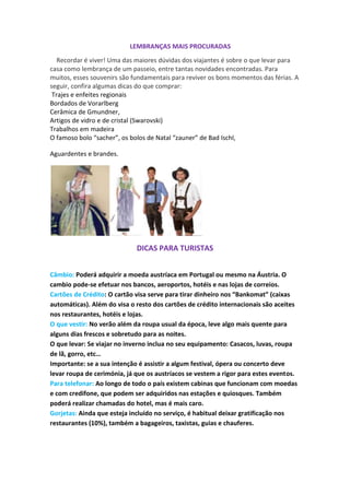 LEMBRANÇAS MAIS PROCURADAS
Recordar é viver! Uma das maiores dúvidas dos viajantes é sobre o que levar para
casa como lembrança de um passeio, entre tantas novidades encontradas. Para
muitos, esses souvenirs são fundamentais para reviver os bons momentos das férias. A
seguir, confira algumas dicas do que comprar:
Trajes e enfeites regionais
Bordados de Vorarlberg
Cerâmica de Gmundner,
Artigos de vidro e de cristal (Swarovski)
Trabalhos em madeira
O famoso bolo “sacher”, os bolos de Natal “zauner” de Bad Ischl,
Aguardentes e brandes.

DICAS PARA TURISTAS
Câmbio: Poderá adquirir a moeda austríaca em Portugal ou mesmo na Áustria. O
cambio pode-se efetuar nos bancos, aeroportos, hotéis e nas lojas de correios.
Cartões de Crédito: O cartão visa serve para tirar dinheiro nos “Bankomat” (caixas
automáticas). Além do visa o resto dos cartões de crédito internacionais são aceites
nos restaurantes, hotéis e lojas.
O que vestir: No verão além da roupa usual da época, leve algo mais quente para
alguns dias frescos e sobretudo para as noites.
O que levar: Se viajar no inverno inclua no seu equipamento: Casacos, luvas, roupa
de lã, gorro, etc…
Importante: se a sua intenção é assistir a algum festival, ópera ou concerto deve
levar roupa de cerimónia, já que os austríacos se vestem a rigor para estes eventos.
Para telefonar: Ao longo de todo o país existem cabinas que funcionam com moedas
e com credifone, que podem ser adquiridos nas estações e quiosques. Também
poderá realizar chamadas do hotel, mas é mais caro.
Gorjetas: Ainda que esteja incluído no serviço, é habitual deixar gratificação nos
restaurantes (10%), também a bagageiros, taxistas, guias e chauferes.

 