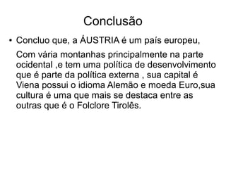 Conclusão
● Concluo que, a ÁUSTRIA é um país europeu,
Com vária montanhas principalmente na parte
ocidental ,e tem uma política de desenvolvimento
que é parte da política externa , sua capital é
Viena possui o idioma Alemão e moeda Euro,sua
cultura é uma que mais se destaca entre as
outras que é o Folclore Tirolês.
 