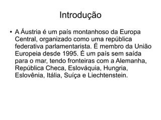 Introdução
● A Áustria é um país montanhoso da Europa
Central, organizado como uma república
federativa parlamentarista. É membro da União
Europeia desde 1995. É um país sem saída
para o mar, tendo fronteiras com a Alemanha,
República Checa, Eslováquia, Hungria,
Eslovênia, Itália, Suíça e Liechtenstein.
 