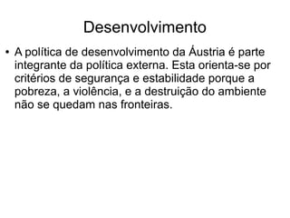 Desenvolvimento
● A política de desenvolvimento da Áustria é parte
integrante da política externa. Esta orienta-se por
critérios de segurança e estabilidade porque a
pobreza, a violência, e a destruição do ambiente
não se quedam nas fronteiras.
 