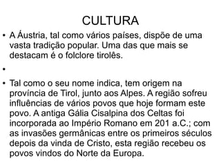 CULTURA
● A Áustria, tal como vários países, dispõe de uma
vasta tradição popular. Uma das que mais se
destacam é o folclore tirolês.
●
● Tal como o seu nome indica, tem origem na
província de Tirol, junto aos Alpes. A região sofreu
influências de vários povos que hoje formam este
povo. A antiga Gália Cisalpina dos Celtas foi
incorporada ao Império Romano em 201 a.C.; com
as invasões germânicas entre os primeiros séculos
depois da vinda de Cristo, esta região recebeu os
povos vindos do Norte da Europa.
 