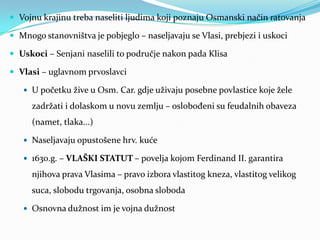  Vojnu krajinu treba naseliti ljudima koji poznaju Osmanski način ratovanja
 Mnogo stanovništva je pobjeglo – naseljavaju se Vlasi, prebjezi i uskoci
 Uskoci – Senjani naselili to područje nakon pada Klisa
 Vlasi – uglavnom prvoslavci
 U početku žive u Osm. Car. gdje uživaju posebne povlastice koje žele
zadržati i dolaskom u novu zemlju – oslobođeni su feudalnih obaveza
(namet, tlaka...)
 Naseljavaju opustošene hrv. kuće
 1630.g. – VLAŠKI STATUT – povelja kojom Ferdinand II. garantira
njihova prava Vlasima – pravo izbora vlastitog kneza, vlastitog velikog
suca, slobodu trgovanja, osobna sloboda
 Osnovna dužnost im je vojna dužnost
 