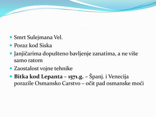  Smrt Sulejmana Vel.
 Poraz kod Siska
 Janjičarima dopušteno bavljenje zanatima, a ne više
samo ratom
 Zaostalost vojne tehnike
 Bitka kod Lepanta – 1571.g. – Španj. i Venecija
porazile Osmansko Carstvo – očit pad osmanske moći
 