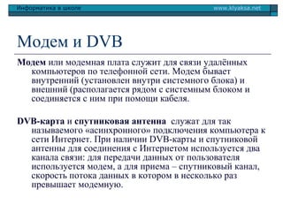 Информатика в школе

www.klyaksa.net

Модем и DVB
Модем или модемная плата служит для связи удалённых
компьютеров по телефонной сети. Модем бывает
внутренний (установлен внутри системного блока) и
внешний (располагается рядом с системным блоком и
соединяется с ним при помощи кабеля.
DVB-карта и спутниковая антенна служат для так
называемого «асинхронного» подключения компьютера к
сети Интернет. При наличии DVB-карты и спутниковой
антенны для соединения с Интернетом используется два
канала связи: для передачи данных от пользователя
используется модем, а для приема – спутниковый канал,
скорость потока данных в котором в несколько раз
превышает модемную.

 