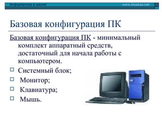 Информатика в школе

www.klyaksa.net

Базовая конфигурация ПК
Базовая конфигурация ПК - минимальный
комплект аппаратный средств,
достаточный для начала работы с
компьютером.
 Системный блок;
 Монитор;
 Клавиатура;
 Мышь.

 