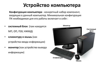 Устройство компьютера
• системный блок (там находятся
МП, ОП, ПЗУ, НЖМД)
• клавиатуру и мышь (как
устройства ввода информации)
• монитор (как устройство вывода
информации)
Конфигурация компьютера - конкретный набор компонент,
входящих в данный компьютер. Минимальная конфигурация
ПК необходимая для его работы включает в себя :
 