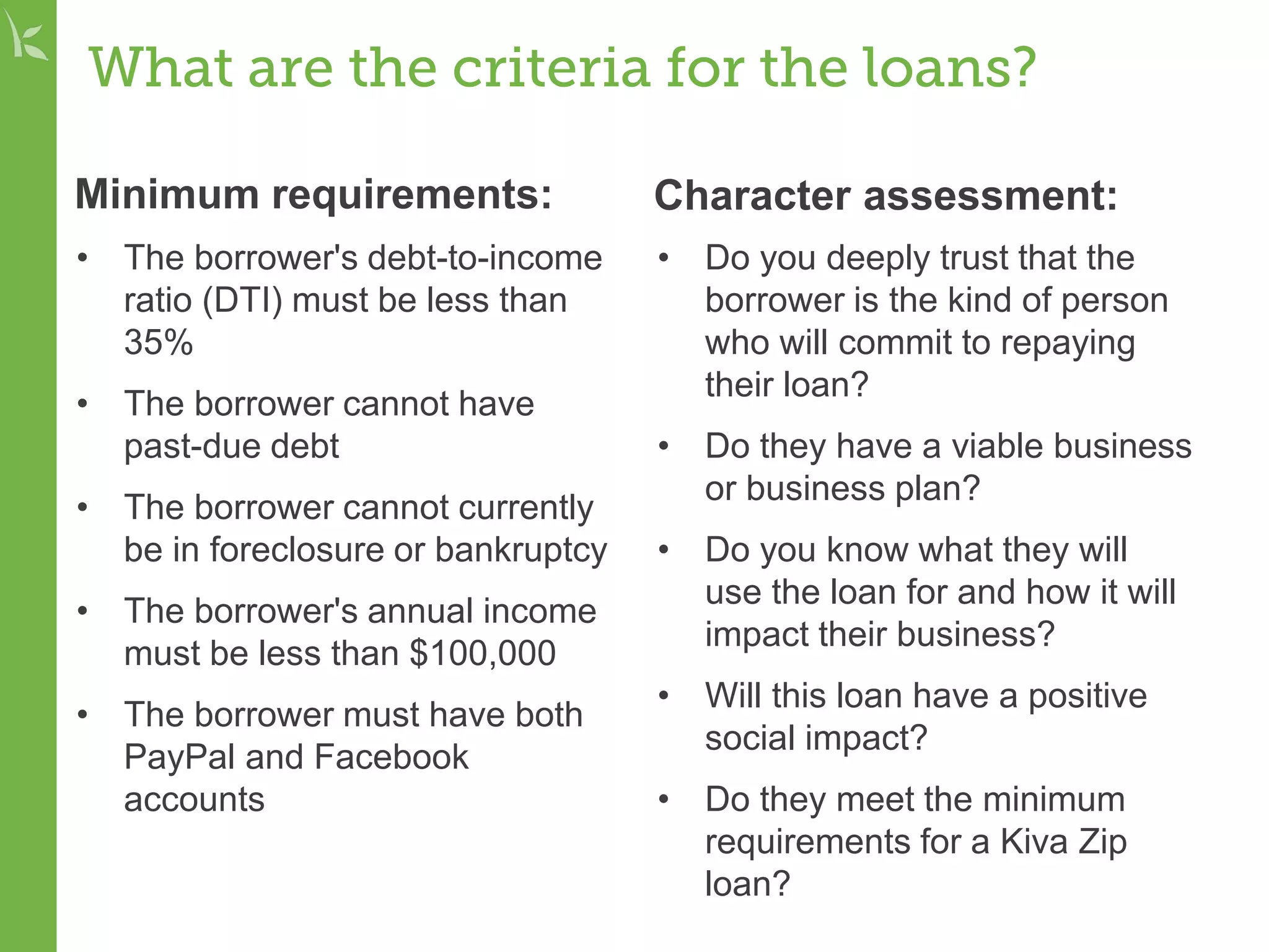 What are the criteria for the loans?
Minimum requirements:
• The borrower's debt-to-income
ratio (DTI) must be less than
35%
• The borrower cannot have
past-due debt
• The borrower cannot currently
be in foreclosure or bankruptcy
• The borrower's annual income
must be less than $100,000
• The borrower must have both
PayPal and Facebook
accounts
Character assessment:
• Do you deeply trust that the
borrower is the kind of person
who will commit to repaying
their loan?
• Do they have a viable business
or business plan?
• Do you know what they will
use the loan for and how it will
impact their business?
• Will this loan have a positive
social impact?
• Do they meet the minimum
requirements for a Kiva Zip
loan?
 