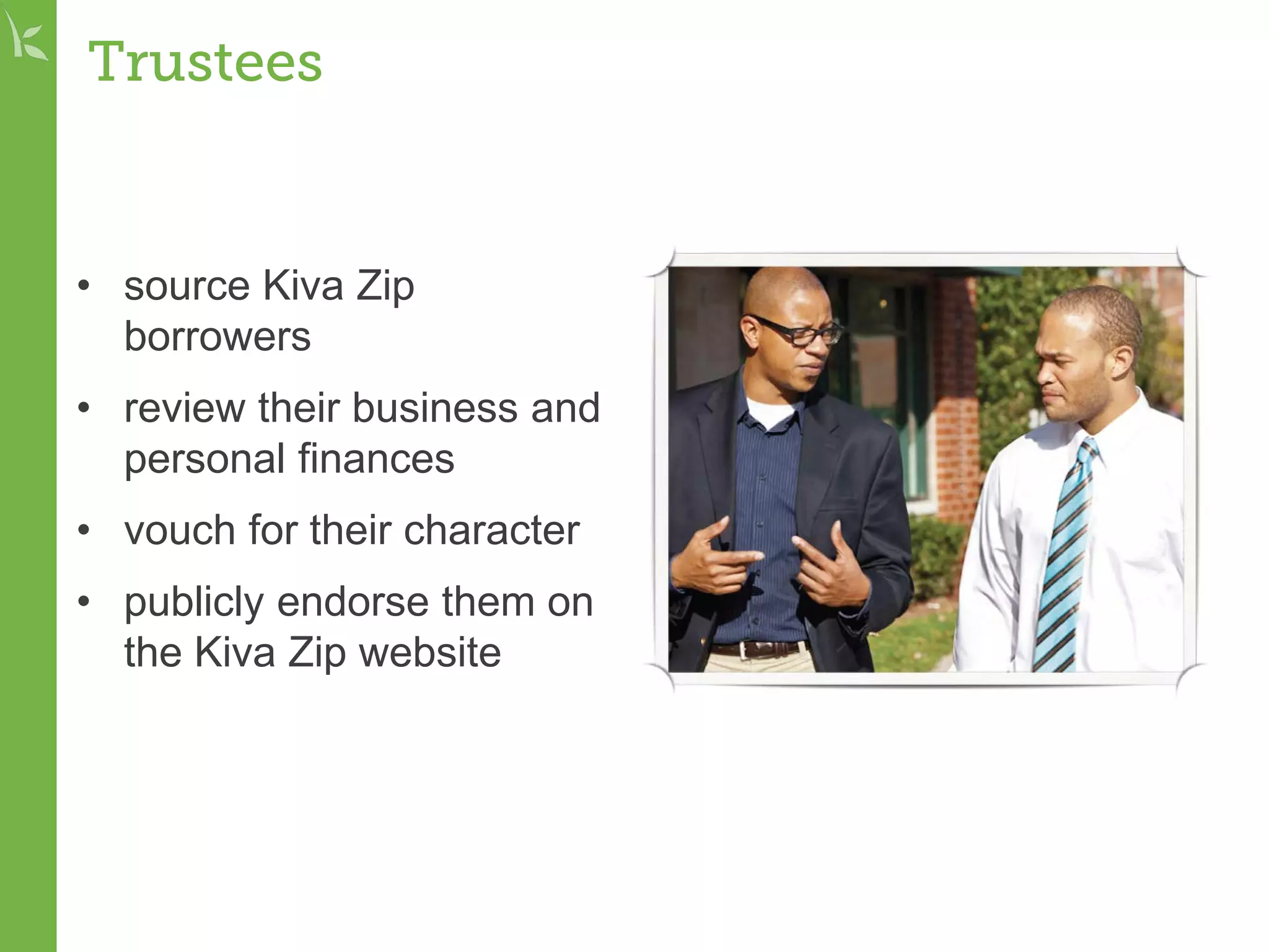 Trustees
• source Kiva Zip
borrowers
• review their business and
personal finances
• vouch for their character
• publicly endorse them on
the Kiva Zip website
 