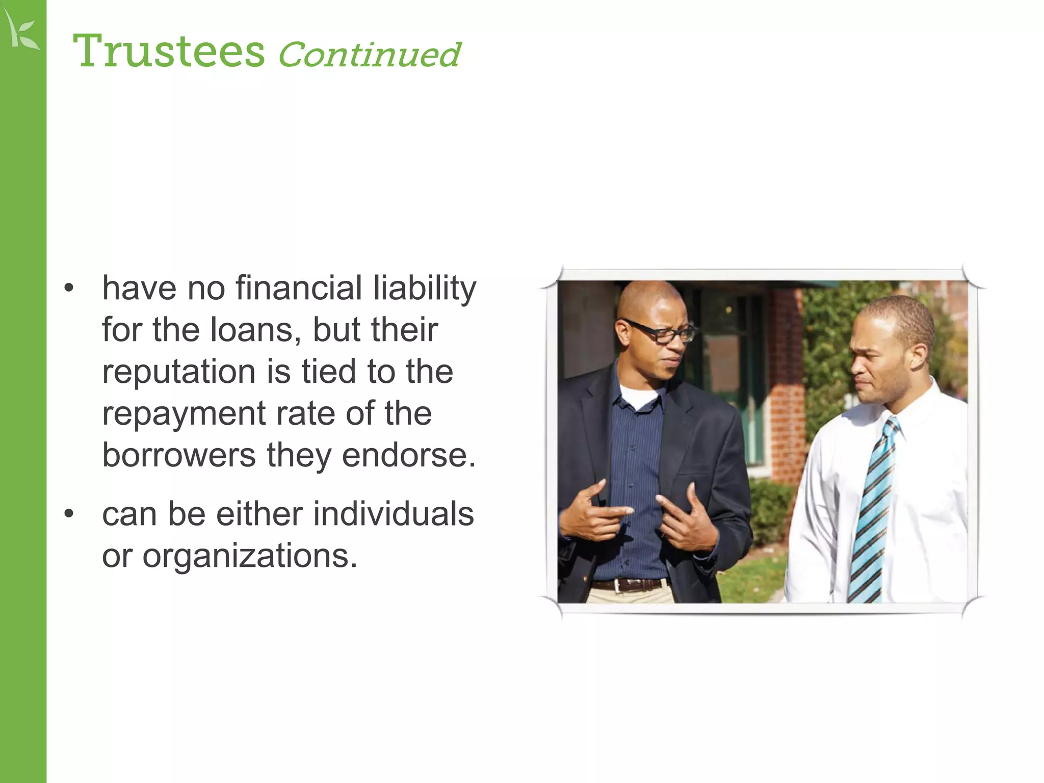 Trustees Continued
• have no financial liability
for the loans, but their
reputation is tied to the
repayment rate of the
borrowers they endorse.
• can be either individuals
or organizations.
 