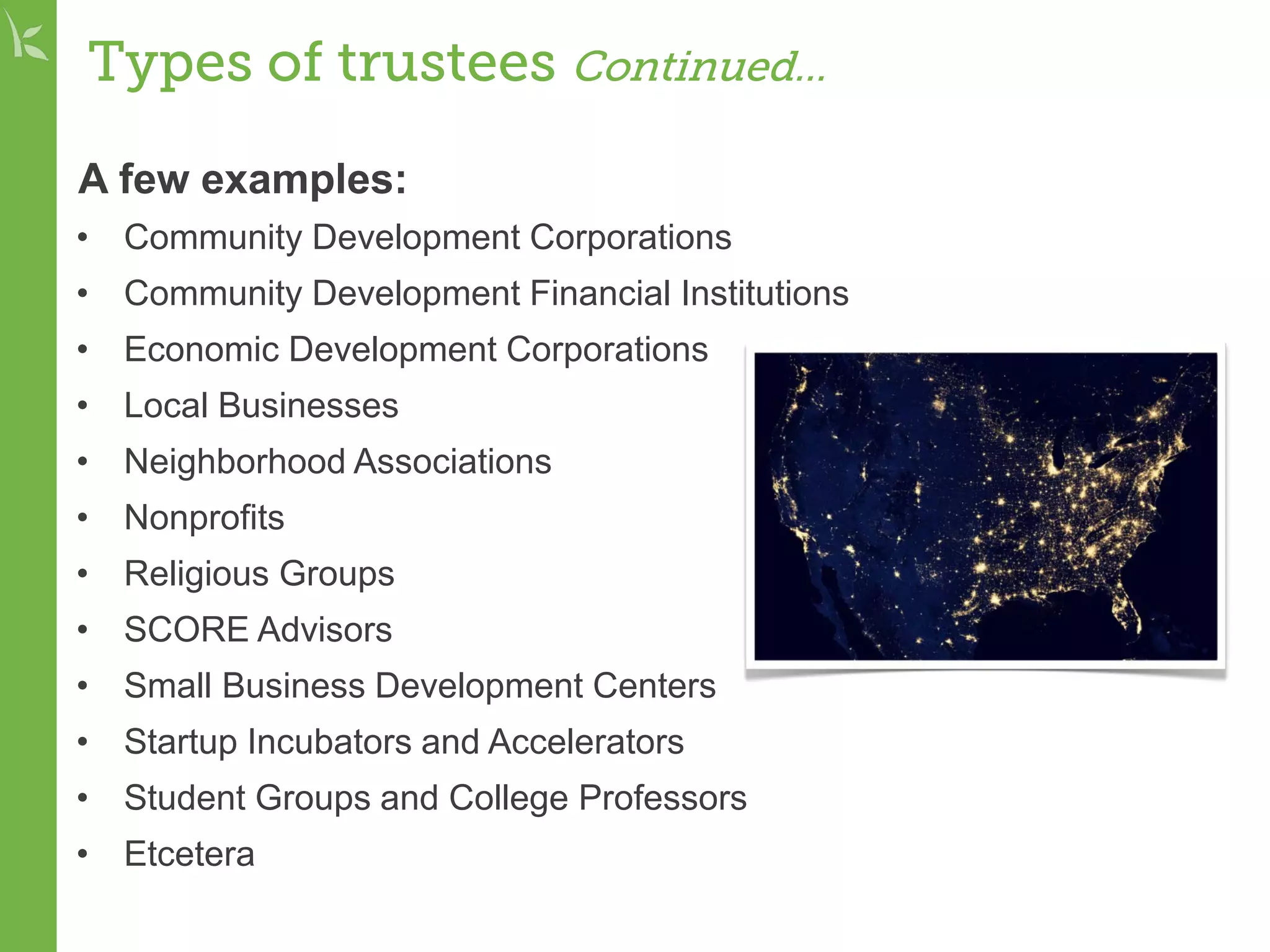 Types of trustees Continued...
A few examples:
• Community Development Corporations
• Community Development Financial Institutions
• Economic Development Corporations
• Local Businesses
• Neighborhood Associations
• Nonprofits
• Religious Groups
• SCORE Advisors
• Small Business Development Centers
• Startup Incubators and Accelerators
• Student Groups and College Professors
• Etcetera
 
