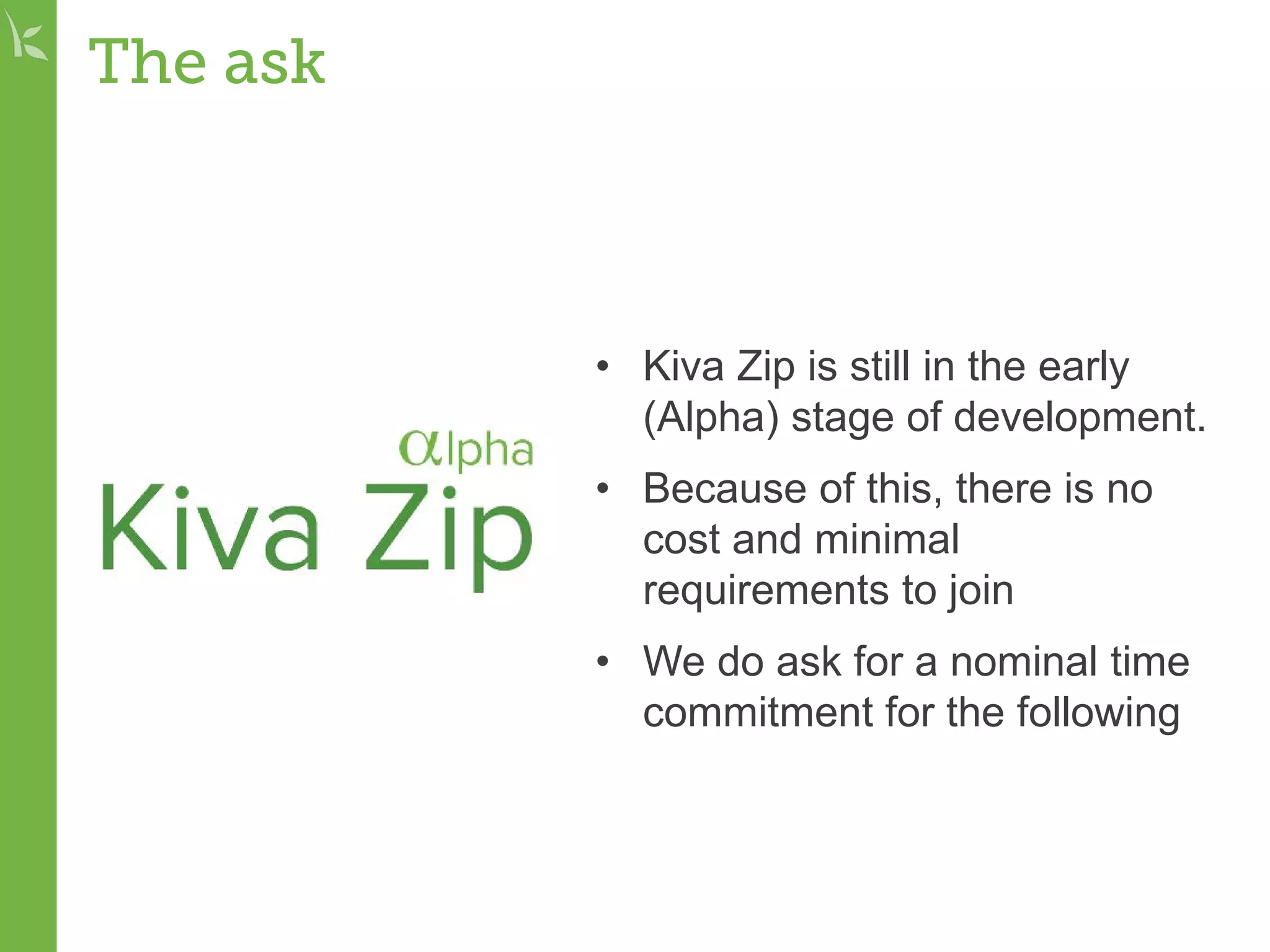 The ask
• Kiva Zip is still in the early
(Alpha) stage of development.
• Because of this, there is no
cost and minimal
requirements to join
• We do ask for a nominal time
commitment for the following
 