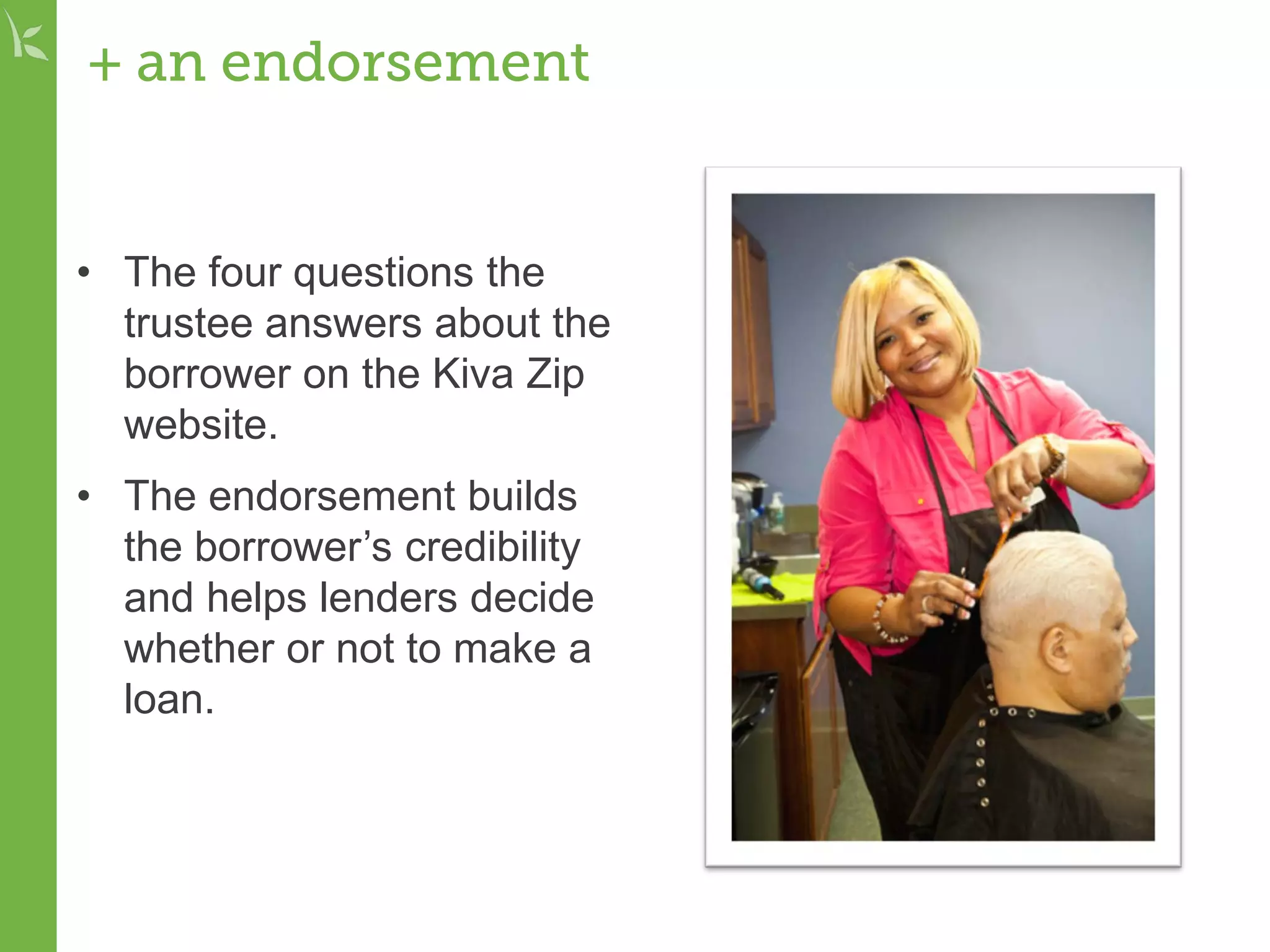 + an endorsement
• The four questions the
trustee answers about the
borrower on the Kiva Zip
website.
• The endorsement builds
the borrower’s credibility
and helps lenders decide
whether or not to make a
loan.
 