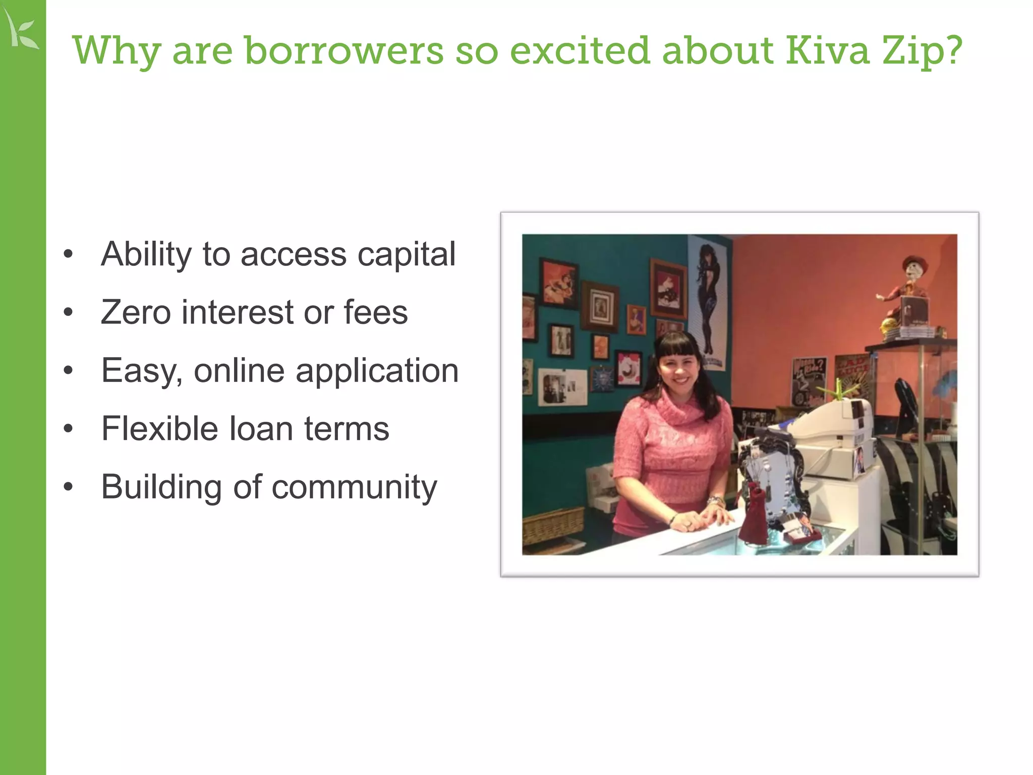 Why are borrowers so excited about Kiva Zip?
• Ability to access capital
• Zero interest or fees
• Easy, online application
• Flexible loan terms
• Building of community
 