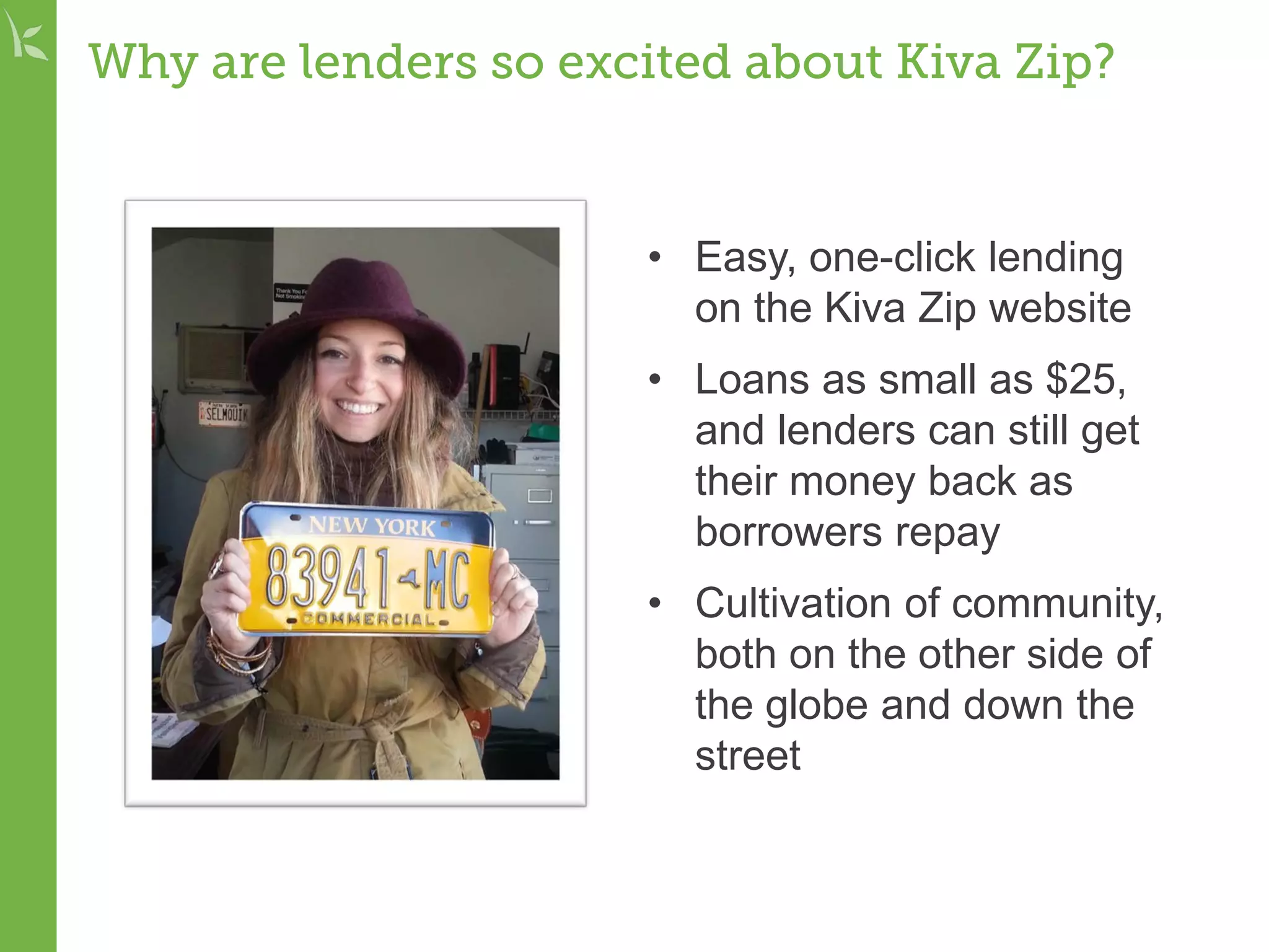 Why are lenders so excited about Kiva Zip?
• Easy, one-click lending
on the Kiva Zip website
• Loans as small as $25,
and lenders can still get
their money back as
borrowers repay
• Cultivation of community,
both on the other side of
the globe and down the
street
 