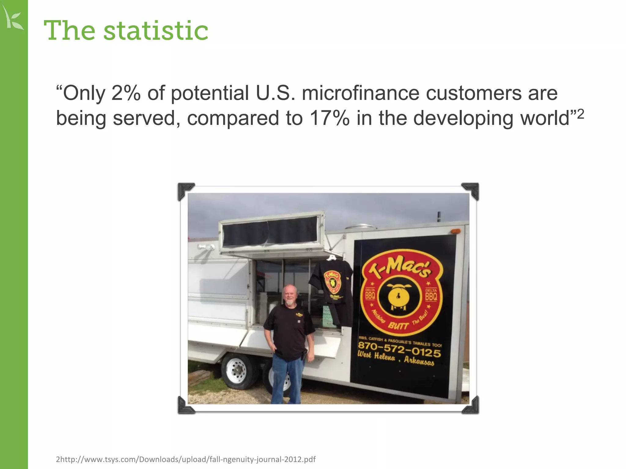 The statistic
“Only 2% of potential U.S. microfinance customers are
being served, compared to 17% in the developing world”2
2http://www.tsys.com/Downloads/upload/fall-ngenuity-journal-2012.pdf
 