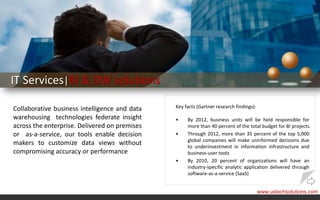IT Services|BI & DW solutions

Collaborative business intelligence and data   Key facts (Gartner research findings):

warehousing technologies federate insight      •    By 2012, business units will be held responsible for
across the enterprise. Delivered on premises        more than 40 percent of the total budget for BI projects.
or as-a-service, our tools enable decision     •    Through 2012, more than 35 percent of the top 5,000
                                                    global companies will make uninformed decisions due
makers to customize data views without              to underinvestment in information infrastructure and
compromising accuracy or performance                business-user tools
                                               •    By 2010, 20 percent of organizations will have an
                                                    industry-specific analytic application delivered through
                                                    software-as-a-service (SaaS)


                                                                                        www.ustechsolutions.com
 