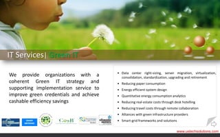 IT Services| Green IT
                                        • Data center right-sizing, server migration, virtualization,
We provide organizations with a           consolidation, standardization, upgrading and retirement
coherent Green IT strategy and          • Reducing paper consumption
supporting implementation service to    • Energy efficient system design
improve green credentials and achieve   • Quantitative energy consumption analytics
cashable efficiency savings             • Reducing real-estate costs through desk hotelling
                                        • Reducing travel costs through remote collaboration
                                        • Alliances with green infrastructure providers
                                        • Smart-grid frameworks and solutions

                                                                               www.ustechsolutions.com
 