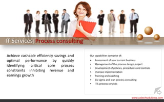 IT Services|Process consulting

Achieve cashable efficiency savings and   Our capabilities comprise of:
optimal performance by quickly            •   Assessment of your current business
                                          •   Management of the process design project
identifying  critical   core    process
                                          •   Development of policies, procedures and controls
constraints inhibiting revenue and        •   Oversee implementation
earnings growth                           •   Training and coaching
                                          •   Six-sigma and lean process consulting
                                          •   ITIL process services




                                                                              www.ustechsolutions.com
 
