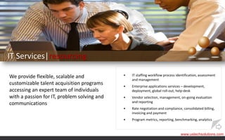 IT Services|resourcing

We provide flexible, scalable and            •   IT staffing workflow process identification, assessment
                                                 and management
customizable talent acquisition programs     •   Enterprise applications services – development,
accessing an expert team of individuals          deployment, global roll-out, help-desk
with a passion for IT, problem solving and   •   Vendor selection, management, on-going evaluation
                                                 and reporting
communications
                                             •   Rate negotiation and compliance, consolidated billing,
                                                 invoicing and payment
                                             •   Program metrics, reporting, benchmarking, analytics


                                                                                 www.ustechsolutions.com
 
