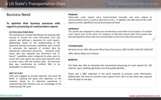 A US State’s Transportation Dept.                                                                       CRASH ANALYSIS REPORTING PLATFORM


      Business Need                                               PROBLEM
                                                                  Historically, crash reports were communicated manually, and were subject to
                                                                  communication errors, as well as data-entry errors. In addition, the data entry of the crash
      To optimize their business processes with                   reports carried a significant manual processing overhead.
      regard to processing of crash/accident reports.
                                                                  APPROACH
         US TECH SOLUTIONS ROLE                                   The system was designed to allow the simultaneous transmittal and reception of multiple
         The architecture involved identifying and exposing web   crash reports sent to the client. As a backup, an alternate manual data entry system was
         services to receive the crash information from LEA       also developed for those LEAs not currently able to send crash data electronically.
         systems and defining a repository for crash reports.
         Additionally, based on the understanding of the
         optimized business processes, workflows were created     TECHNOLOGIES
         to automate the approval of accident data by
                                                                  Windows Server 2003 /Microsoft Office Share Point Server 2007/ C#.NET /ASP.NET /ADO.NET
         appropriate supervisory personnel. Historical crash
         report data was migrated into SharePoint and “E-         /XML /Altova /Map Force /Oracle
         Search” capabilities were configured to allow users to
         search the crash reports by various data elements such   BENEFITS
         as driver name, VIN and accident date. All electronic
         data was transformed by InfoPath XML to be
                                                                  The State was able to automate the streamlined processing of crash reports for 135
         displayable in a web browser.
                                                                  internal users, yielding significant cost and quality benefits.

         WHY US Tech?                                             There was a 90% reduction in the work required to process crash information.
         USTS was engaged to provide expertise and assist the     Additionally, the time to transmit crash reports from LEA’s to the client was reduced
         GDOT in realizing the goals and objectives of the        from 45 days to one day.
         initiative, based on its extensive experience in
         implementing SOA solutions and our knowledge of the
         related project life cycle


Back to case study list                                                                                                              www.ustechsolutions.com
 
