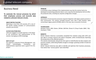 A global telecom company                                                                      Access Circuit Billing Fed Process Automation


      Business Need                                             PROBLEM
                                                                A somewhat unique challenge of this implementation was that the solution had to be
                                                                developed incorporating production data in such a way that the development did not affect
      To automate the manual processes by which                 the production data, including any requisite configuration changes.
      their employees process and reconcile data
      related to unknown telecom circuits.                      APPROACH
                                                                Automation of some business processes required integration with legacy systems present in
                                                                their environment. The solution provided business users with a web interface, while
          ABOUT BRITISH TELECOM                                 connecting to legacy systems (STARS), which in this case, was a consumer of services.
          Operating in more than 170 countries, BT is one of
          the world’s leading providers of communications
          solutions and services.                               TECHNOLOGIES
                                                                Windows Server 2003 /Solaris /VB.Net /ASP.Net /Oracle 9i /Visual Studio 2008 / SQL
                                                                Developer / TOAD
          US TECH SOLUTIONS ROLE
          USTS was engaged to provide expertise in the design
          of the architecture and implementation of the         BENEFITS
          solution, leveraging our BPO knowledge.               British Telecom Americas successfully completed this initiative along with USTS and
                                                                was able to increase revenue and reduce manpower, while simultaneously improving
                                                                the productivity of the affected workers.
          WHY US Tech?                                          The solution dramatically reduced the time spent on identification by data analysts and
          Our expertise in Business Process Management and      business analysts, while being flexible enough to manage a growing number of external
          related     methodologies,      frameworks    and     feed systems.
          implementation experience were a good fit for this    British Telecom Americas was able to identify and optimize their business processes,
          project.                                              from which their “service points” were identified.




Back to case study list                                                                                                          www.ustechsolutions.com
 