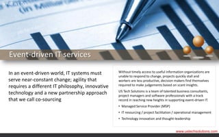 WHAT WE DO




  Event-driven IT services

  In an event-driven world, IT systems must        Without timely access to useful information organizations are
                                                   unable to respond to change, projects quickly stall and
  serve near-constant change; agility that         workers are less productive, decision makers find themselves
  requires a different IT philosophy, innovative   required to make judgements based on scant insights.
                                                   US Tech Solutions is a team of talented business consultants,
  technology and a new partnership approach        project managers and software professionals with a track
  that we call co-sourcing                         record in reaching new heights in supporting event-driven IT.
                                                   • Managed Service Provider (MSP)
                                                   • IT resourcing / project facilitation / operational management
                                                   • Technology innovation and thought-leadership


                                                                                          www.ustechsolutions.com
 