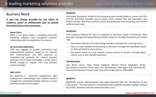 A leading marketing solutions provider                                                      DOCUMENT STORAGE AND RETRIEVAL SYSTEM

                                                                PROBLEM
      Business Need                                             Historically, documents related to this processing were stored loosely on servers and CD’s
      It was not always possible for the client to              with the associated metadata such as author name, creation time and description, very
                                                                hard to retrieve. With these systems in place, processing was time consuming, error-prone,
      evidence proof of entitlement due to poorly
                                                                inefficient and costly.
      formalized document processes

                                                                APPROACH
          About Client:
          Client is the global leader in providing innovative   USTS expertise allowed the client to establish an electronic Proof of Enrollment (POE)
          marketing solutions that strengthen customer          Document Storage and Image Retrieval System, based on the EMC Documentum® product
          relationships while driving bottom line revenue       suite.
                                                                 •   Automated redaction of Content (image and data) received from scanning vendor
          US TECH SOLUTIONS ROLE                                 •   Files are made available for processing via document management workflows, based
          USTS was engaged to provide architectural and              on their optimized business process.
          implementation expertise, based on our superior        •   The system serves as a hub between various sources of content, including legacy
          SOA implementation and BPO expertise; to                   sources such as their AS/400 mainframe.
          streamline and automate the relevant business
          processes and to create and deploy a system that is
          flexible enough to support their new business         TECHNOLOGIES
          process topology.                                     Java /Brava Server, Jboss, Oracle Database, Apache Tomcat Application Server,
                                                                Documentum eContent Server with TCS, Documentum Task Space and Administrator,
                                                                Documentum Business Process Suite, Document Image Services, IBM AS400
          WHY USTS?
          Our expertise in document management, agile
          development methodology and Business process          BENEFITS
          management contributed towards selecting us as the
                                                                Significant process improvements have been observed with the introduction of the
          preferred vendor for this project.
                                                                new system. The new system’s functionality and scalability provides a global solution
                                                                for all AG’s domestic and international business units.

Back to case study list                                                                                                          www.ustechsolutions.com
 