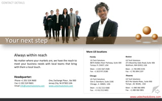 CONTACT DETAILS




  Your next step
                                                                         More US locations
        Always within reach                                                Florida                                 Boston

        No matter where your markets are, we have the reach to              US Tech Solutions                      US Tech Solutions
                                                                            8875 Hidden River Parkway, Suite 300   271 Waverley Oaks Road, Suite 306
        meet your business needs with local teams that bring                Tampa, FL 33637 ,USA                   Waltham, MA 02452, USA
        with them a local touch.
                                                                            Main : +1 813 367 2508                 Main : +1 781 894 2193
                                                                            Fax : +1 813 971 0180                  Fax : +1 781 894 2197

                                                                           Chicago                                 Phoenix
        Headquarter:
                                                                            US Tech Solutions                      US Tech Solutions
        Phone +1 201 524 9600            One, Exchange Place , Ste 900      One S. Dearborn, Suite 2100            60 E Rio Salado Pkwy., Suite 900
        Fax +1 201 524 9601              Jersey City, NJ 07302 USA          Chicago , IL 60603, USA                Tempe , AZ 85281, USA
        Email info@ustechsolutions.com   www.ustechsolutions.com
                                                                            Main : +1 312 212 4368                 Main : +1 480 366 5895
                                                                            Fax : +1 312 212 4401                  Fax : +1 480 366 5801


                                                                                                                        www.ustechsolutions.com
 