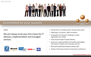 WHO WE ARE




  Committed to your success
  vision:                                        • Domain-led IT consultancy with a 10-year track record
                                                 • Operating in 5 countries , 600+ consultants
  We aim always to be your first choice for IT   • A reputation for solving IT challenges no other
  advisory, implementation and managed             organization can resolve
  services                                       • Track record of large IT project delivery
                                                 • Access to a unique portfolio of innovative technologies
                                                   that reduce IT project cost, timescales and risk
                                                 • Microsoft Independent Software Vendor (ISV)
                                                 • Authors of Encanvas enterprise information architecture


                                                                                        www.ustechsolutions.com
 