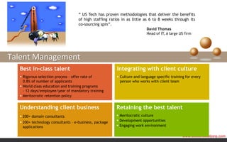 “ US Tech has proven methodologies that deliver the benefits
                                   of high staffing ratios in as little as 6 to 8 weeks through its
                                   co-sourcing spin”.
                                                                         David Thomas
                                                                         Head of IT, A large US firm




Talent Management
  Best in-class talent                                  Integrating with client culture
   Rigorous selection process – offer rate of           Culture and language specific training for every
    0.8% of number of applicants                          person who works with client team
   World class education and training programs
    – 12 days/employee/year of mandatory training
   Meritocratic retention policy


  Understanding client business                         Retaining the best talent
   200+ domain consultants                              Meritocratic culture
   200+ technology consultants – e-business, package    Development opportunities
    applications                                         Engaging work environment

                                                                                               www.ustechsolutions.com
 