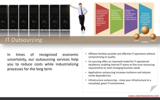 IT Outsourcing

In times of recognized economic              • Offshore facilities provide cost effective IT operations without
                                               compromising on quality
uncertainty, our outsourcing services help   • Co-sourcing offers an improved model for IT operational
you to reduce costs while industrializing      excellence; enabling internal IT teams to fine-tune resourcing
                                               requirements to meet emerging business needs
processes for the long term
                                             • Applications outsourcing increases resilience and reduces
                                               onsite dependencies
                                             • Infrastructure outsourcing – move your infrastructure to a
                                               virtualized, green IT environment.



                                                                                     www.ustechsolutions.com
 