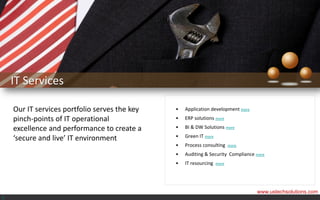 IT Services

    Our IT services portfolio serves the key   •   Application development more
    pinch-points of IT operational             •   ERP solutions more

    excellence and performance to create a     •   BI & DW Solutions more

    ‘secure and live’ IT environment           •   Green IT more
                                               •   Process consulting     more

                                               •   Auditing & Security Compliance more
                                               •   IT resourcing   more




                                                                                  www.ustechsolutions.com
<
 