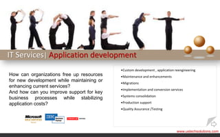 IT Services| Application development
                                           •Custom development , application reengineering
How can organizations free up resources    •Maintenance and enhancements
for new development while maintaining or   •Migrations
enhancing current services?
                                           •Implementation and conversion services
And how can you improve support for key
                                           •Systems consolidation
business processes while stabilizing
application costs?                         •Production support
                                           •Quality Assurance /Testing




                                                                              www.ustechsolutions.com
 