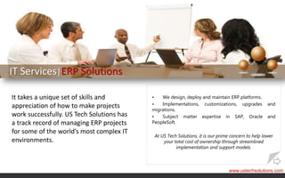 IT Services|ERP Solutions

It takes a unique set of skills and        •   We design, deploy and maintain ERP platforms.
appreciation of how to make projects       •   Implementations, customizations, upgrades            and
                                           migrations.
work successfully. US Tech Solutions has   •   Subject matter expertise in SAP, Oracle              and
a track record of managing ERP projects    PeopleSoft.

for some of the world’s most complex IT
                                            At US Tech Solutions, it is our prime concern to help lower
environments.                                   your total cost of ownership through streamlined
                                                      implementation and support models.



                                                                                 www.ustechsolutions.com
 