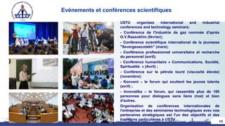 Evénements et conférences scientifiques
USTU organizes international and industrial
conferences and technology seminars:
- Conférence de l'industrie de gaz nommée d'après
G.V.Rassokhin (février);
- Conférence scientifique international de la jeunesse
"Severgeoecotekh" (mars);
- Conférence professionnel universitaire et recherche
du personnel (avril);
- Conférence humanitaire « Communications, Société,
Spiritualité. » (Avril) ;
- Conférence sur le pétrole lourd (viscosité élevée)
(novembre);
- Konvent – le forum qui soutient les jeunes talents
(avril) ;
- Innovatika – le forum, qui rassemble plus de 180
personnes pour dialogues sans liens (mai) et bien
d'autres.
Organisation de conférences internationales de
l'entreprise et des séminaires technologiques avec nos
partenaires stratégiques est l'un des objectifs et des
traditions particulières à USTU. 13
 