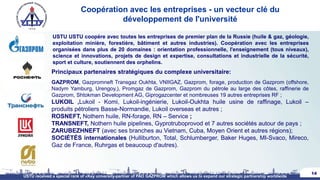 Coopération avec les entreprises - un vecteur clé du
développement de l'université
14
USTU USTU coopère avec toutes les entreprises de premier plan de la Russie (huile & gaz, géologie,
exploitation minière, forestière, bâtiment et autres industries). Coopération avec les entreprises
organisées dans plus de 20 domaines : orientation professionnelle, l'enseignement (tous niveaux),
science et innovations, projets de design et expertise, consultations et industrielle de la sécurité,
sport et culture, soutiennent des orphelins.
USTU received a special rank of «Key university-partner of PAO GAZPROM which allows us to expand our strategic partnership worldwide
Principaux partenaires stratégiques du complexe universitaire:
GAZPROM, Gazpromneft Transgaz Oukhta, VNIIGAZ, Gazprom, forage, production de Gazprom (offshore,
Nadym Yamburg, Urengoy,), Promgaz de Gazprom, Gazprom du pétrole au large des côtes, raffinerie de
Gazprom, Shtokman Development AG, Giprogazcenter et nombreuses 19 autres entreprises RF ;
LUKOIL ,Lukoil - Komi, Lukoil-ingénierie, Lukoil-Oukhta huile usine de raffinage, Lukoil –
produits pétroliers Basse-Normandie, Lukoil overseas et autres ;
ROSNEFT, Nothern huile, RN-forage, RN – Service ;
TRANSNEFT, Nothern huile pipelines, Gyprotruboprovod et 7 autres sociétés autour de pays ;
ZARUBEZHNEFT (avec ses branches au Vietnam, Cuba, Moyen Orient et autres régions);
SOCIÉTÉS internationales (Hulliburton, Total, Schlumberger, Baker Huges, MI-Svaco, Mireco,
Gaz de France, Ruhrgas et beaucoup d'autres).
 