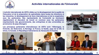 Activités internationales de l'Université
L'activité internationale de USTU ciblée sur le développement de la qualité de
l'éducation et de la préparation de spécialistes dans toutes les directions et
les industries, le développement de liens internationaux et de la coopération
avec les partenaires. Des représentants de l'université se réunissent
régulièrement et discutent de travail en commun avec les partenaires
(représentants des gouvernements, des entreprises et des universités) en
provenance de pays étrangers
Les principaux partenaires internationaux de USTU sont: l'Allemagne, la
Finlande, les États-Unis, la Norvège, la France, la Suède, pays de la CEI, la
Chine, le Canada, la République bolivarienne du Venezuela et d'autres.
15
 