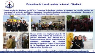 Éducation de travail - unités de travail d'étudiant
Chaque année des étudiants de USTU et l'ensemble de la région reçoivent à l'occasion de travailler pendant les
vacances d'été, se joindre à différentes équipes de l'Association étudiante construction internationale « Severyanin ».
Cette tradition unique existe à USTU pendant plusieurs dizaines d'années
17
Chaque année nous impliquer plus de 600
étudiants dans l'activité de construction de
groupes d'étudiants. SCG travaille sur la
construction et des travaux de réparation des
différentes entreprises de l'industrie
pétrolière & gazière d’Oukhta, d'autres villes
de la République des Komis et d'autres
régions autour de notre pays
Unités de travail des étudiants ont travaillé sur le célèbre oléoduc Sibérie orientale - océan Pacifique par la société Transneft dans Taishet ville en 2008.
 