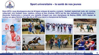 Sport universitaire – la santé de nos jeunes
Dans USTU, nous développons plus de 44 types uniques de sports y compris : football, basket-ball, judo, ski, running,
volley-ball, mini football, boxe, natation, échecs et bien d'autres. USTU est fier des réalisations de nos étudiants –
Alexander Sukhorukov a remporté une médaille d'argent aux Jeux olympiques de Beijing (2008). USTU équipe de
hockey sur glace féminin (l'un des dix en RF) joue dans le championnat de Russie.
18
Notre équipe de basket-ball professionnel étudiant « Planet - Université » joue dans la Ligue des étudiants internationaux
 