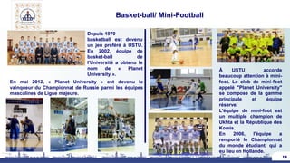 Basket-ball/ Mini-Football
19
Depuis 1970
basketball est devenu
un jeu préféré à USTU.
En 2002, équipe de
basket-ball de
l'Université a obtenu le
nom de « Planet
University ».
En mai 2012, « Planet University » est devenu le
vainqueur du Championnat de Russie parmi les équipes
masculines de Ligue majeure.
À USTU accorde
beaucoup attention à mini-
foot. Le club de mini-foot
appelé "Planet University"
se compose de la gamme
principale et équipe
réserve.
L'équipe de mini-foot est
un multiple champion de
Ukhta et la République des
Komis.
En 2006, l'équipe a
remporté le Championnat
du monde étudiant, qui a
eu lieu en Hollande.
 
