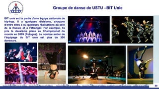 Groupe de danse de USTU –BIT Unie
BIT unie est la partie d'une équipe nationale de
hip-hop. Il a quelques divisions, chacune
d'entre elles a eu quelques réalisations au sein
de la Russie et à l'étranger. Par exemple, l'a
pris la deuxième place au Championnat du
monde en 2009 (Pologne). Le nombre entier de
l'équipage du BIT unie est plus de 300
danseurs.
22
 