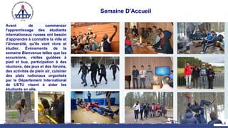 Semaine D'Accueil
Avant de commencer
l'apprentissage des étudiants
internationaux russes ont besoin
d'apprendre à connaître la ville et
l'Université, qu'ils vont vivre et
étudier. Événements de la
semaine Bienvenue telles que les
excursions, visites guidées à
pied et bus, participation à des
réunions, des jeux et des forums,
des activités de plein air, cuisiner
des plats nationaux organisés
par le Département International
de USTU visent à aider les
étudiants en elle.
25
 