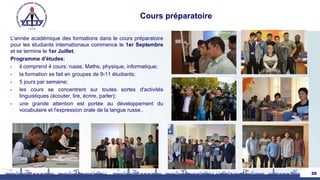 Cours préparatoire
L'année académique des formations dans le cours préparatoire
pour les étudiants internationaux commence le 1er Septembre
et se termine le 1er Juillet.
Programme d'études:
• il comprend 4 cours: russe, Maths, physique, informatique;
• la formation se fait en groupes de 9-11 étudiants;
• 5 jours par semaine;
• les cours se concentrent sur toutes sortes d'activités
linguistiques (écouter, lire, écrire, parler);
• une grande attention est portée au développement du
vocabulaire et l'expression orale de la langue russe..
26
 