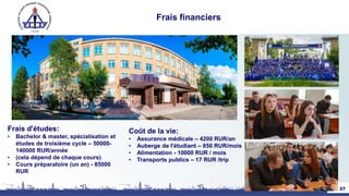 Frais financiers
Frais d'études:
• Bachelor & master, spécialisation et
études de troisième cycle – 50000-
140000 RUR/année
• (cela dépend de chaque cours)
• Cours préparatoire (un an) - 85000
RUR
27
Coût de la vie:
• Assurance médicale – 4200 RUR/an
• Auberge de l'étudiant – 850 RUR/mois
• Alimentation - 10000 RUR / mois
• Transports publics – 17 RUR /trip
 
